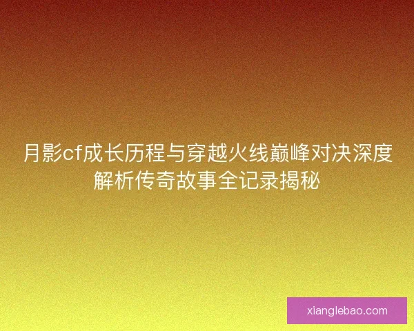 月影cf成长历程与穿越火线巅峰对决深度解析传奇故事全记录揭秘