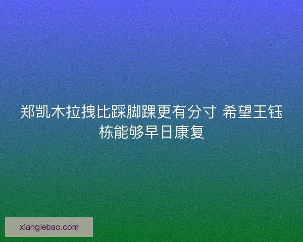 郑凯木拉拽比踩脚踝更有分寸 希望王钰栋能够早日康复