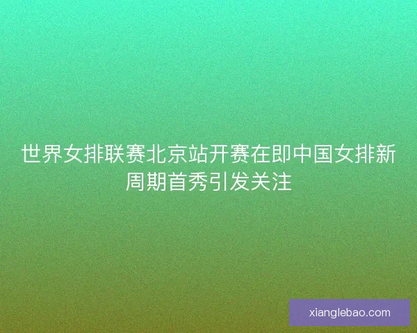 世界女排联赛北京站开赛在即中国女排新周期首秀引发关注