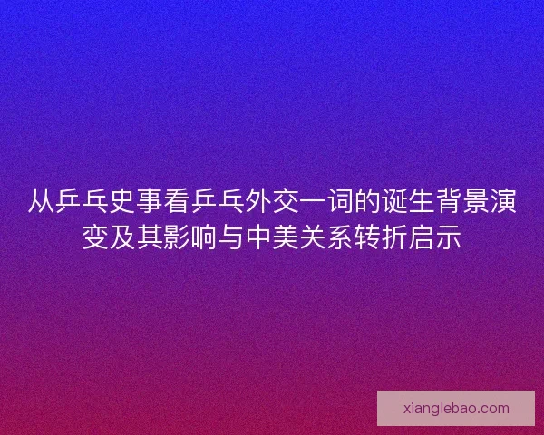 从乒乓史事看乒乓外交一词的诞生背景演变及其影响与中美关系转折启示